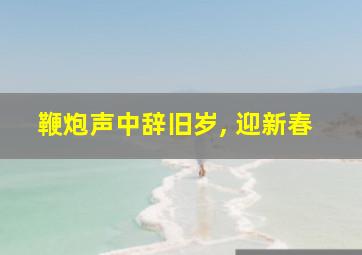 鞭炮声中辞旧岁, 迎新春